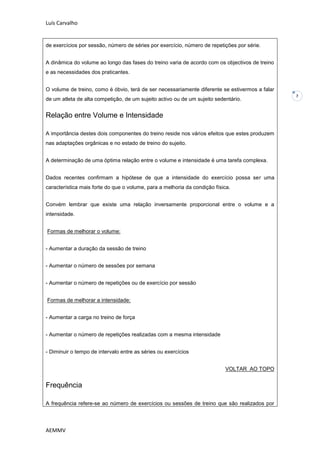 Luís Carvalho


de exercícios por sessão, número de séries por exercício, número de repetições por série.


A dinâmica do volume ao longo das fases do treino varia de acordo com os objectivos de treino
e as necessidades dos praticantes.


O volume de treino, como é óbvio, terá de ser necessariamente diferente se estivermos a falar
                                                                                                7
de um atleta de alta competição, de um sujeito activo ou de um sujeito sedentário.


Relação entre Volume e Intensidade

A importância destes dois componentes do treino reside nos vários efeitos que estes produzem
nas adaptações orgânicas e no estado de treino do sujeito.


A determinação de uma óptima relação entre o volume e intensidade é uma tarefa complexa.


Dados recentes confirmam a hipótese de que a intensidade do exercício possa ser uma
característica mais forte do que o volume, para a melhoria da condição física.


Convém lembrar que existe uma relação inversamente proporcional entre o volume e a
intensidade.


Formas de melhorar o volume:


- Aumentar a duração da sessão de treino


- Aumentar o número de sessões por semana


- Aumentar o número de repetições ou de exercício por sessão


Formas de melhorar a intensidade:


- Aumentar a carga no treino de força


- Aumentar o número de repetições realizadas com a mesma intensidade


- Diminuir o tempo de intervalo entre as séries ou exercícios


                                                                           VOLTAR AO TOPO


Frequência

A frequência refere-se ao número de exercícios ou sessões de treino que são realizados por




AEMMV
 
