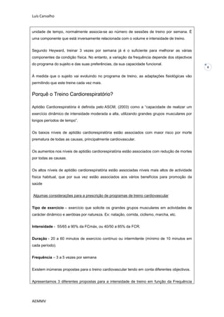 Luís Carvalho


unidade de tempo, normalmente associa-se ao número de sessões de treino por semana. È
uma componente que está inversamente relacionada com o volume e intensidade de treino.


Segundo Heyward, treinar 3 vezes por semana já é o suficiente para melhorar as várias
componentes da condição física. No entanto, a variação da frequência depende dos objectivos
do programa do sujeito e das suas preferências, da sua capacidade funcional.
                                                                                                 8


À medida que o sujeito vai evoluindo no programa de treino, as adaptações fisiológicas vão
permitindo que este treine cada vez mais.


Porquê o Treino Cardiorespiratório?

Aptidão Cardiorespiratória é definida pelo ASCM, (2003) como a “capacidade de realizar um
exercício dinâmico de intensidade moderada a alta, utilizando grandes grupos musculares por
longos períodos de tempo”.


Os baixos níveis de aptidão cardiorespiratória estão associados com maior risco por morte
prematura de todas as causas, principalmente cardiovascular.


Os aumentos nos níveis de aptidão cardiorespiratória estão associados com redução de mortes
por todas as causas.


Os altos níveis de aptidão cardiorespiratória estão associadas níveis mais altos de actividade
física habitual, que por sua vez estão associados aos vários benefícios para promoção da
saúde


Algumas considerações para a prescrição de programas de treino cardiovascular


Tipo de exercício – exercício que solicite os grandes grupos musculares em actividades de
carácter dinâmico e aeróbias por natureza. Ex: natação, corrida, ciclismo, marcha, etc.


Intensidade - 55/65 a 90% da FCmáx, ou 40/50 a 85% da FCR.


Duração - 20 a 60 minutos de exercício contínuo ou intermitente (mínimo de 10 minutos em
cada período).


Frequência – 3 a 5 vezes por semana


Existem inúmeras propostas para o treino cardiovascular tendo em conta diferentes objectivos.


Apresentamos 3 diferentes propostas para a intensidade de treino em função da Frequência




AEMMV
 