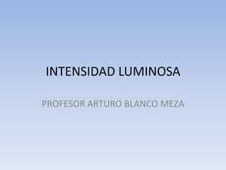 INTENSIDAD LUMINOSA

PROFESOR ARTURO BLANCO MEZA
 