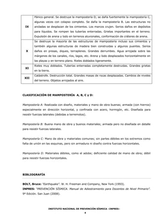 INSTITUTO NACIONAL DE PREVENCIÓN SÍSMICA –INPRES–
4
IX
Pánico general. Se destruye la mampostería D; se daña fuertemente la mampostería C,
algunas veces con colapso completo. Se daña la mampostería B. Las estructuras no
ancladas se desplazan de los cimientos. Los marcos crujen. Serios daños en depósitos
para líquidos. Se rompen las tuberías enterradas. Grietas importantes en el terreno.
Expulsión de arena y lodo en terrenos aluvionales, conformación de cráteres de arena.
X
Se destruye la mayoría de las estructuras de mampostería incluso sus cimientos y
también algunas estructuras de madera bien construidas y algunos puentes. Serios
daños en presas, diques, terraplenes. Grandes derrumbes. Agua arrojada sobre las
márgenes de los canales, ríos, lagos, etc. Arena y lodo desplazados horizontalmente en
las playas y en terreno plano. Rieles doblados ligeramente.
XI
Rieles muy doblados. Tuberías enterradas completamente destruidas. Grandes grietas
en la tierra.
XII
Catástrofe. Destrucción total. Grandes masas de rocas desplazadas. Cambios de niveles
del terreno. Objetos arrojados al aire.
CLASIFICACIÓN DE MAMPOSTERÍA A, B, C y D:
Mampostería A: Realizada con diseño, materiales y mano de obra buenas; armada (con hierros)
especialmente en dirección horizontal, y confinada con acero, hormigón, etc. Diseñada para
resistir fuerzas laterales (debidas a terremotos).
Mampostería B: Buena mano de obra y buenos materiales; armada pero no diseñada en detalle
para resistir fuerzas laterales.
Mampostería C: Mano de obra y materiales comunes; sin partes débiles en los extremos como
falta de unión en las esquinas, pero sin armadura ni diseño contra fuerzas horizontales.
Mampostería D: Materiales débiles, como el adobe; deficiente calidad de mano de obra; débil
para resistir fuerzas horizontales.
BIBLIOGRAFÍA
BOLT, Bruce: "Earthquake". W. H. Freeman and Company, New York (1993).
INPRES: “PREVENCIÓN SÍSMICA. Manual de Adiestramiento para Docentes de Nivel Primario”.
9º Edición. San Juan (2008).
 