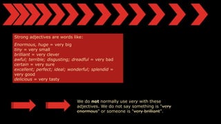 Strong adjectives are words like:
Enormous, huge = very big
tiny = very small
brilliant = very clever
awful; terrible; disgusting; dreadful = very bad
certain = very sure
excellent; perfect; ideal; wonderful; splendid =
very good
delicious = very tasty
We do not normally use very with these
adjectives. We do not say something is "very
enormous" or someone is "very brilliant".
 