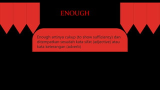 ENOUGH
Enough artinya cukup (to show sufficiency) dan
ditempatkan sesudah kata sifat (adjective) atau
kata keterangan (adverb)
 