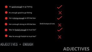 It’s good enough to go fishing
It’s enough good to go fishing
He is enough strong to lift that box
Was he foolish enough to trust her?
Was he enough foolish to trust her?
He is strong enough to lift that box
Ketik kutipan di sini.
 