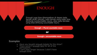 ENOUGH
Enough juga bisa ditempatkan di depan kata
benda jarak (plural), kata benda yang tidak bisa
dihitung (uncountable noun), atau kata bendaa
yang bisa dihitung (countable noun)
Enough + Plural countable noun
Enough+ uncountable noun
or
Examples:
 Have you bought enough tickets for the show?
 There weren’t enough cars for all of the
participants.
 I can’t stay longer because I didn’t have
enough time.
Examples
 