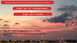 Sesudah enough bisa diikuti for someone/something atau to infinitive
Enough + noun + for + something/somebody
Enough + noun + to infinitive
or
Examples:
 They don’t have enough money for a holiday
 Jack’s father didn’t have enough money to pay his
school fee
 