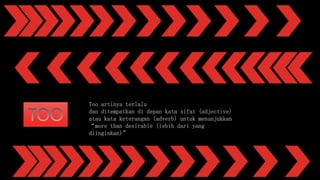Too artinya terlalu
dan ditempatkan di depan kata sifat (adjective)
atau kata keterangan (adverb) untuk menunjukkan
“more than desirable (lebih dari yang
diinginkan)”
 