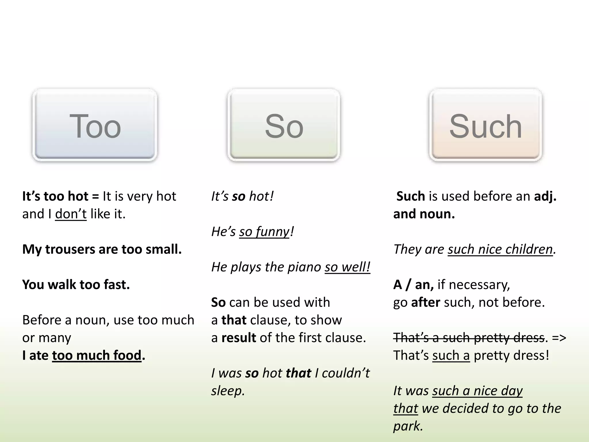 Too So Such
It’s too hot = It is very hot
and I don’t like it.
My trousers are too small.
You walk too fast.
Before a noun, use too much
or many
I ate too much food.
It’s so hot!
He’s so funny!
He plays the piano so well!
So can be used with
a that clause, to show
a result of the first clause.
I was so hot that I couldn’t
sleep.
Such is used before an adj.
and noun.
They are such nice children.
A / an, if necessary,
go after such, not before.
That’s a such pretty dress. =>
That’s such a pretty dress!
It was such a nice day
that we decided to go to the
park.
 