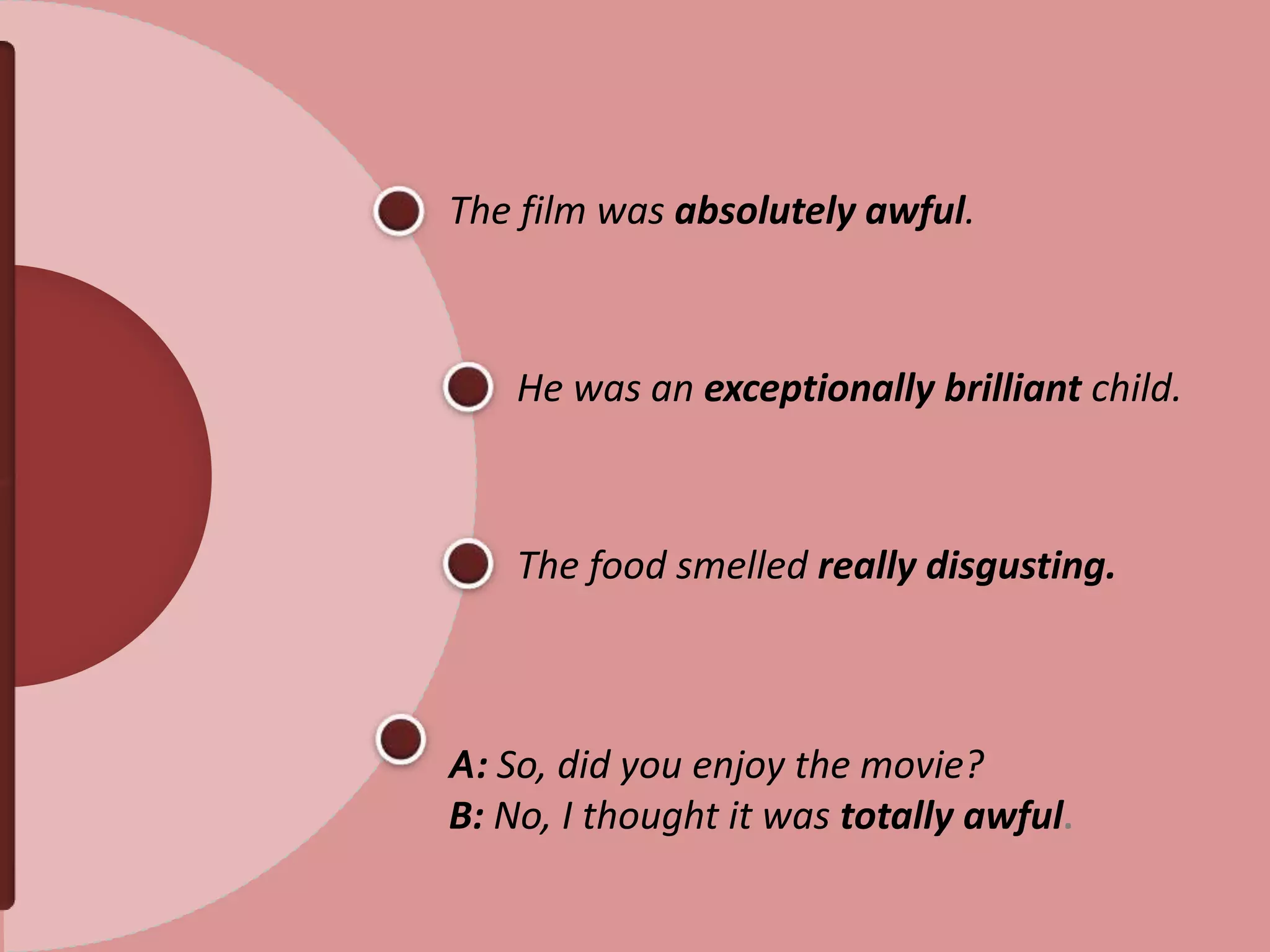 The film was absolutely awful.
He was an exceptionally brilliant child.
The food smelled really disgusting.
A: So, did you enjoy the movie?
B: No, I thought it was totally awful.
 