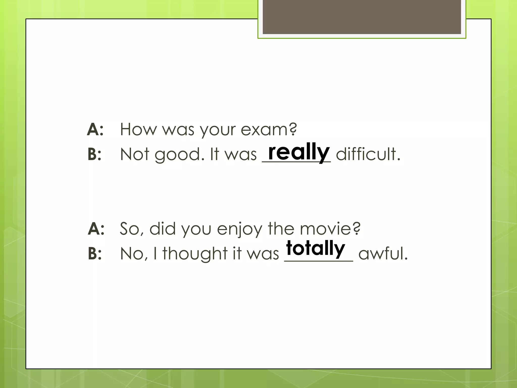 A: How was your exam?
B: Not good. It was ________ difficult.
A: So, did you enjoy the movie?
B: No, I thought it was ________ awful.
really
totally
 