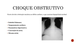 Ocorre devido à obstrução mecânica ao débito cardíaco, o que ocasiona hipoperfusão tecidual.
 Embolia Pulmonar;
 Tamponamento cardíaco;
 Pneumotórax hipertensivo;
 Coarctação da aorta;
 Mixoma atrial.
 