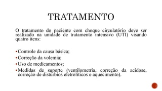 O tratamento do paciente com choque circulatório deve ser
realizado na unidade de tratamento intensivo (UTI) visando
quatro itens:
Controle da causa básica;
Correção da volemia;
Uso de medicamentos;
Medidas de suporte (ventilometria, correção da acidose,
correção de distúrbios eletrolíticos e aquecimento).
 