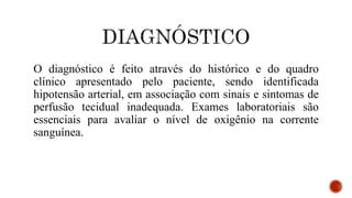 O diagnóstico é feito através do histórico e do quadro
clínico apresentado pelo paciente, sendo identificada
hipotensão arterial, em associação com sinais e sintomas de
perfusão tecidual inadequada. Exames laboratoriais são
essenciais para avaliar o nível de oxigênio na corrente
sanguínea.
 