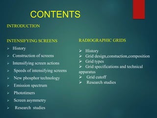CONTENTS
INTRODUCTION
INTENSIFYING SCREENS
 History
 Construction of screens
 Intensifying screen actions
 Speeds of intensifying screens
 New phosphor technology
 Emission spectrum
 Phototimers
 Screen asymmetry
 Research studies
RADIOGRAPHIC GRIDS
 History
 Grid design,constuction,composition
 Grid types
 Grid specifications and technical
apparatus
 Grid cutoff
 Research studies
 