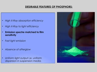 • High X-Ray absorption efficiency
• High X-Ray to light efficiency
• Emission spectre matched to film
sensitivity
• Fast light emission
• Absence of afterglow
• Uniform light output i.e. uniform
dispersion in suspension media.
DESIRABLE FEATURES OF PHOSPHORS:
 