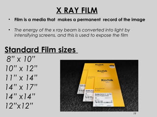 19
Standard Film sizes
8” x 10”
10” x 12”
11” x 14”
14” x 17”
14” x14”
12”x12”
• Film is a media that makes a permanent record of the image
• The energy of the x ray beam is converted into light by
intensifying screens, and this is used to expose the film
X RAY FILM
 
