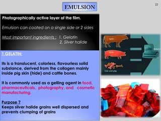 22
EMULSION
1.GELATIN:
Its is a translucent, colorless, flavourless solid
substance, derived from the collagen mainly
inside pig skin (hide) and cattle bones.
It is commonly used as a gelling agent in food,
pharmaceuticals, photography, and cosmetic
manufacturing.
Purpose ?
Keeps silver halide grains well dispersed and
prevents clumping of grains
Photographically active layer of the film.
Emulsion can coated on a single side or 2 sides
Most important ingredients : 1. Gelatin
2. Silver halide
 