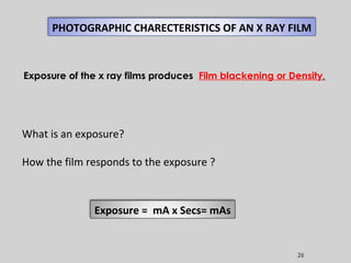 26
PHOTOGRAPHIC CHARECTERISTICS OF AN X RAY FILM
What is an exposure?
How the film responds to the exposure ?
Exposure = mA x Secs= mAs
Exposure of the x ray films produces Film blackening or Density.
 