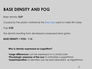 29
BASE DENSITY AND FOG
Base density: 0.07
Caused by the plastic material & the blue dye used to make film base.
Fog: 0.05
the density resulting from developed unexposed silver grains.
BASE DENSITY + FOG: 1.12
Why is density expressed as Logarithm?
•Large differences can be expressed on a small scale
•Physiologic response of the eye to intensities is logarithmic
•Superimposition of densities can be best described as logarithmic.
 