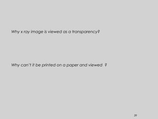 39
Why x ray image is viewed as a transparency?
Why can’t it be printed on a paper and viewed ?
 