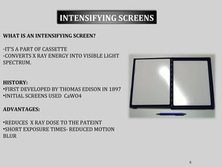 6
INTENSIFYING SCREENS
WHAT IS AN INTENSIFYING SCREEN?
-IT’S A PART OF CASSETTE
-CONVERTS X RAY ENERGY INTO VISIBLE LIGHT
SPECTRUM.
HISTORY:
•FIRST DEVELOPED BY THOMAS EDISON IN 1897
•INITIAL SCREENS USED CaWO4
ADVANTAGES:
•REDUCES X RAY DOSE TO THE PATEINT
•SHORT EXPOSURE TIMES- REDUCED MOTION
BLUR
 