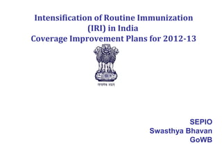 Intensification of Routine Immunization
               (IRI) in India
Coverage Improvement Plans for 2012-13




                                      SEPIO
                            Swasthya Bhavan
                                      GoWB
 
