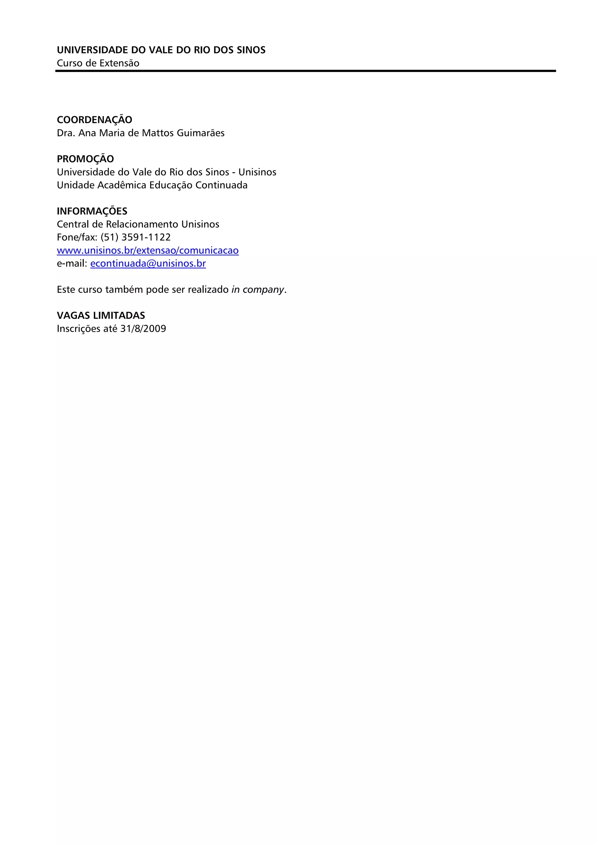 UNIVERSIDADE DO VALE DO RIO DOS SINOS
Curso de Extensão




COORDENAÇÃO
Dra. Ana Maria de Mattos Guimarães

PROMOÇÃO
Universidade do Vale do Rio dos Sinos - Unisinos
Unidade Acadêmica Educação Continuada

INFORMAÇÕES
Central de Relacionamento Unisinos
Fone/fax: (51) 3591-1122
www.unisinos.br/extensao/comunicacao
e-mail: econtinuada@unisinos.br

Este curso também pode ser realizado in company.

VAGAS LIMITADAS
Inscrições até 31/8/2009
 