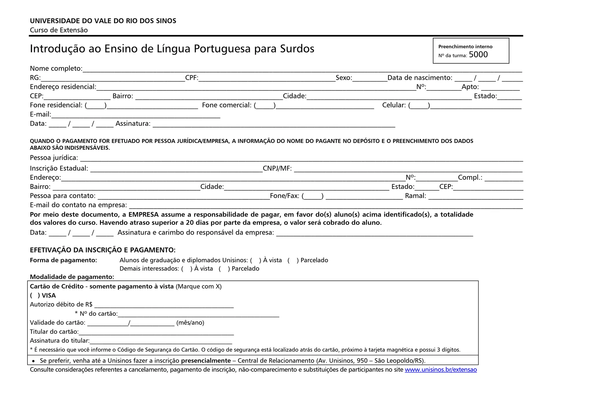 UNIVERSIDADE DO VALE DO RIO DOS SINOS
Curso de Extensão

Introdução ao Ensino de Língua Portuguesa para Surdos                                                                                                         Preenchimento interno
                                                                                                                                                              Nº da turma:   5000
Nome completo:_____________________________________________________________________________________________________________________________
RG:_________________________________________CPF:_______________________________________Sexo:__________Data de nascimento: _____ / _____ / ______
Endereço residencial:___________________________________________________________________________________________Nº:__________Apto: ___________
CEP:___________________ Bairro: __________________________________________Cidade:_______________________________________________ Estado:_______
Fone residencial: (_____)__________________________ Fone comercial: (_____)____________________________ Celular: (_____)__________________________
E-mail:________________________________________________
Data: _____ / _____ / _____ Assinatura: _____________________________________________________________________

QUANDO O PAGAMENTO FOR EFETUADO POR PESSOA JURÍDICA/EMPRESA, A INFORMAÇÃO DO NOME DO PAGANTE NO DEPÓSITO E O PREENCHIMENTO DOS DADOS
ABAIXO SÃO INDISPENSÁVEIS.
Pessoa jurídica: ______________________________________________________________________________________________________________________________
Inscrição Estadual: _________________________________________________CNPJ/MF: _________________________________________________________________
Endereço:__________________________________________________________________________________________________Nº:____________Compl.: ___________
Bairro: __________________________________________Cidade:_______________________________________________ Estado:_______CEP:____________________
Pessoa para contato: _________________________________________________Fone/Fax: (_____) ______________________ Ramal: ___________________________
E-mail do contato na empresa: ________________________________________________________________________________________________________________
Por meio deste documento, a EMPRESA assume a responsabilidade de pagar, em favor do(s) aluno(s) acima identificado(s), a totalidade
dos valores do curso. Havendo atraso superior a 20 dias por parte da empresa, o valor será cobrado do aluno.
Data: _____ / _____ / _____ Assinatura e carimbo do responsável da empresa: ________________________________________________________

EFETIVAÇÃO DA INSCRIÇÃO E PAGAMENTO:
Forma de pagamento:               Alunos de graduação e diplomados Unisinos: ( ) À vista (             ) Parcelado
                                  Demais interessados: ( ) À vista ( ) Parcelado
Modalidade de pagamento:
Cartão de Crédito - somente pagamento à vista (Marque com X)
( ) VISA
Autorizo débito de R$ ____________________________________________
                * Nº do cartão:___________________________________________________
Validade do cartão: _____________/______________ (mês/ano)
Titular do cartão:_________________________________________________
Assinatura do titular:_____________________________________________
* É necessário que você informe o Código de Segurança do Cartão. O código de segurança está localizado atrás do cartão, próximo à tarjeta magnética e possui 3 dígitos.

 • Se preferir, venha até a Unisinos fazer a inscrição presencialmente – Central de Relacionamento (Av. Unisinos, 950 – São Leopoldo/RS).
Consulte considerações referentes a cancelamento, pagamento de inscrição, não-comparecimento e substituições de participantes no site www.unisinos.br/extensao
 