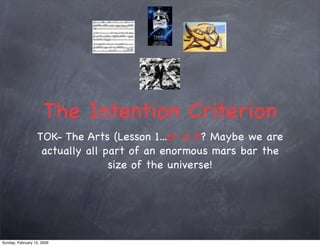 The Intention Criterion
                  TOK- The Arts (Lesson 1...or is it? Maybe we are
                   actually all part of an enormous mars bar the
                                 size of the universe!




Sunday, February 15, 2009
 