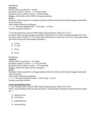 Pembahasan
Diketahui :
Selang waktu (t) gerak bunyi = 8 detik
Kecepatan cahaya (v cahaya) = 3 x 108
meter/detik
Kecepatan bunyi di udara (v bunyi) = 340 meter/detik
Ditanya : Jarak antara sumber halilintar dengan pendengar
Jawab :
Kecepatan cahaya sangat besar sehingga terjadinya kilat dan terlihatnya kilat dapat dianggap terjadi pada
waktu bersamaan.
Jarak sumber halilintar ke pendengar :
s = v t = (340 meter/detik)(8 detik) = 2720 meter = 2,72 km
Jawaban yang benar adalah B.
7. Soal Olimpiade Sains Nasional SMP Tingkat Kabupaten/Kota Tahun 2011 No.28
Di sebuah tempat seorang pengamat mendengar suara halilintar 16,2 detik setelah penampakan kilat. Jika
kecepatan cahaya di udara 3 x 108
m/s dan cepat rambat bunyi di udara saat itu 343 m/s, maka dapat ditaksir
jarak antara lokasi petir dan pengamat mendekati….
A. 5,5 km
B. 12,5 km
C. 25 km
D. 55 km
Pembahasan
Diketahui :
Selang waktu (t) gerak bunyi = 16,2 detik
Kecepatan cahaya (v cahaya) = 3 x 108
meter/detik
Kecepatan bunyi di udara (v bunyi) = 343 meter/detik
Ditanya : Jarak antara lokasi petir dan pengamat
Jawab :
Kecepatan cahaya sangat besar sehingga terjadinya kilat dan terlihatnya kilat dapat dianggap terjadi pada
waktu bersamaan.
Jarak sumber halilintar ke pendengar :
s = v t = (343 meter/detik)(16,2 detik) = 5556,6 meter = 5,5 km
Jawaban yang benar adalah A.
Frekuensi gelombang bunyi
8. Soal Olimpiade Sains Nasional SMP Tingkat Kabupaten/Kota Tahun 2010 No.24
Nada C yang dihasilkan oleh senar gitar dan nada C yang dihasilkan oleh piano memiliki kesamaan dalam
hal….
A. frekuensi bunyi
B. warna bunyi
C. amplitudo bunyi
D. intensitas bunyi
 