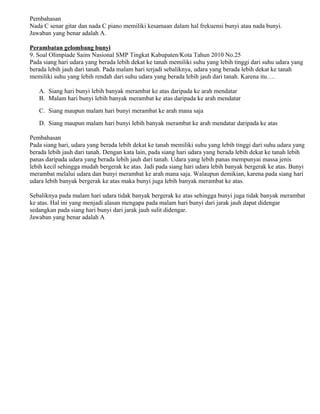 Pembahasan
Nada C senar gitar dan nada C piano memiliki kesamaan dalam hal frekuensi bunyi atau nada bunyi.
Jawaban yang benar adalah A.
Perambatan gelombang bunyi
9. Soal Olimpiade Sains Nasional SMP Tingkat Kabupaten/Kota Tahun 2010 No.25
Pada siang hari udara yang berada lebih dekat ke tanah memiliki suhu yang lebih tinggi dari suhu udara yang
berada lebih jauh dari tanah. Pada malam hari terjadi sebaliknya, udara yang berada lebih dekat ke tanah
memiliki suhu yang lebih rendah dari suhu udara yang berada lebih jauh dari tanah. Karena itu….
A. Siang hari bunyi lebih banyak merambat ke atas daripada ke arah mendatar
B. Malam hari bunyi lebih banyak merambat ke atas daripada ke arah mendatar
C. Siang maupun malam hari bunyi merambat ke arah mana saja
D. Siang maupun malam hari bunyi lebih banyak merambat ke arah mendatar daripada ke atas
Pembahasan
Pada siang hari, udara yang berada lebih dekat ke tanah memiliki suhu yang lebih tinggi dari suhu udara yang
berada lebih jauh dari tanah. Dengan kata lain, pada siang hari udara yang berada lebih dekat ke tanah lebih
panas daripada udara yang berada lebih jauh dari tanah. Udara yang lebih panas mempunyai massa jenis
lebih kecil sehingga mudah bergerak ke atas. Jadi pada siang hari udara lebih banyak bergerak ke atas. Bunyi
merambat melalui udara dan bunyi merambat ke arah mana saja. Walaupun demikian, karena pada siang hari
udara lebih banyak bergerak ke atas maka bunyi juga lebih banyak merambat ke atas.
Sebaliknya pada malam hari udara tidak banyak bergerak ke atas sehingga bunyi juga tidak banyak merambat
ke atas. Hal ini yang menjadi alasan mengapa pada malam hari bunyi dari jarak jauh dapat didengar
sedangkan pada siang hari bunyi dari jarak jauh sulit didengar.
Jawaban yang benar adalah A
 