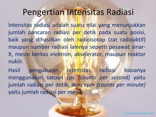 Pengertian Intensitas Radiasi
Intensitas radiasi adalah suatu nilai yang menunjukkan
jumlah pancaran radiasi per detik pada suatu posisi,
baik yang dihasilkan oleh radioisotop (zat radioaktif)
maupun sumber radiasi lainnya seperti pesawat sinar-
X, mesin berkas elektron, akselerator, maupun reaktor
nuklir.
Hasil pengukuran intensitas radiasi biasanya
menggunakan satuan cps (counts per second) yaitu
jumlah radiasi per detik, atau cpm (counts per minute)
yaitu jumlah radiasi per menit.
Universitas Surakarta (UNSA)
 