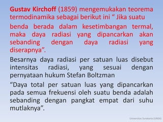 Gustav Kirchoff (1859) mengemukakan teorema
termodinamika sebagai berikut ini “ Jika suatu
benda berada dalam kesetimbangan termal,
maka daya radiasi yang dipancarkan akan
sebanding dengan daya radiasi yang
diserapnya”.
Besarnya daya radiasi per satuan luas disebut
intensitas radiasi, yang sesuai dengan
pernyataan hukum Stefan Boltzman
“Daya total per satuan luas yang dipancarkan
pada semua frekuensi oleh suatu benda adalah
sebanding dengan pangkat empat dari suhu
mutlaknya”.
Universitas Surakarta (UNSA)
 