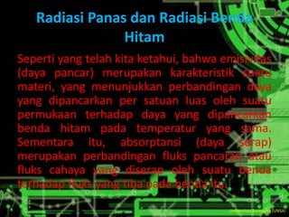 Radiasi Panas dan Radiasi Benda
Hitam
Seperti yang telah kita ketahui, bahwa emisivitas
(daya pancar) merupakan karakteristik suatu
materi, yang menunjukkan perbandingan daya
yang dipancarkan per satuan luas oleh suatu
permukaan terhadap daya yang dipancarkan
benda hitam pada temperatur yang sama.
Sementara itu, absorptansi (daya serap)
merupakan perbandingan fluks pancaran atau
fluks cahaya yang diserap oleh suatu benda
terhadap fluks yang tiba pada benda itu.
Universitas Surakarta (UNSA)
 