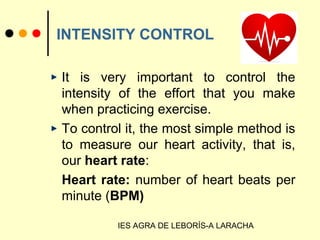 IES AGRA DE LEBORÍS-A LARACHA
INTENSITY CONTROL
It is very important to control the
intensity of the effort that you make
when practicing exercise.
To control it, the most simple method is
to measure our heart activity, that is,
our heart rate:
Heart rate: number of heart beats per
minute (BPM)
 