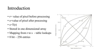 Introduction
• r= value of pixel before processing
• s=value of pixel after processing
• s=T(r)
• Stored in one dimensional array
• Mapping from r to s - table lookups
• 8 bit – 256 entries