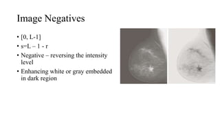 Image Negatives
• [0, L-1]
• s=L – 1 - r
• Negative – reversing the intensity
level
• Enhancing white or gray embedded
in dark region
 