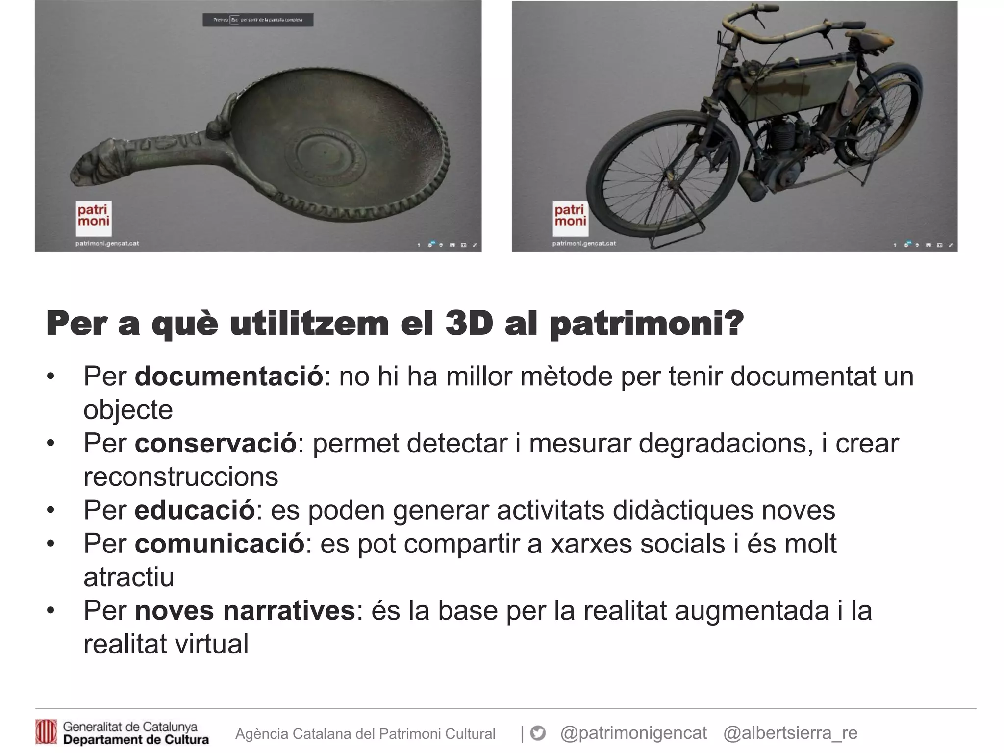Agència Catalana del Patrimoni Cultural | @patrimonigencat @albertsierra_re
Per a què utilitzem el 3D al patrimoni?
• Per documentació: no hi ha millor mètode per tenir documentat un
objecte
• Per conservació: permet detectar i mesurar degradacions, i crear
reconstruccions
• Per educació: es poden generar activitats didàctiques noves
• Per comunicació: es pot compartir a xarxes socials i és molt
atractiu
• Per noves narratives: és la base per la realitat augmentada i la
realitat virtual
 
