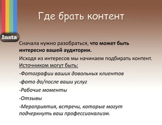 Где брать контент
Сначала нужно разобраться, что может быть
интересно вашей аудитории.
Исходя из интересов мы начинаем подбирать контент.
Источником могут быть:
-Фотографии ваших довольных клиентов
-фото до/после ваши услуг
-Рабочие моменты
-Отзывы
-Мероприятия, встречи, которые могут
подчеркнуть ваш профессионализм.
 
