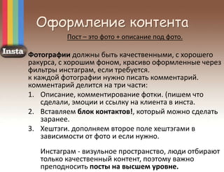 Оформление контента
Пост – это фото + описание под фото.
Фотографии должны быть качественными, с хорошего
ракурса, с хорошим фоном, красиво оформленные через
фильтры инстаграм, если требуется.
к каждой фотографии нужно писать комментарий.
комментарий делится на три части:
1. Описание, комментирование фотки. (пишем что
сделали, эмоции и ссылку на клиента в инста.
2. Вставляем блок контактов!, который можно сделать
заранее.
3. Хештэги. дополняем второе поле хештэгами в
зависимости от фото и если нужно.
Инстаграм - визульное пространство, люди отбирают
только качественный контент, поэтому важно
преподносить посты на высшем уровне.
 