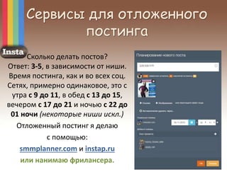 Сервисы для отложенного
постинга
Сколько делать постов?
Ответ: 3-5, в зависимости от ниши.
Время постинга, как и во всех соц.
Сетях, примерно одинаковое, это с
утра с 9 до 11, в обед с 13 до 15,
вечером с 17 до 21 и ночью с 22 до
01 ночи (некоторые ниши искл.)
Отложенный постинг я делаю
с помощью:
smmplanner.com и instap.ru
или нанимаю фрилансера.
 