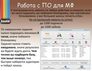 Работа с ПО для МФ
У инстаграма есть лимиты на любое действие в аккаунте, если
их часто нарушать, вы поймаете блокировку, при постоянных
блокировках, у вас большие шансы попасть в бан.
На сегодняшний лимиты (в сутки):
до 1500 подписок
до 1500 лайков.
По завершению задания
нужно подождать минимум 8
часов, иначе поймаете
блокировку.
Задания нужно ставить
ежедневно, иначе результата
вы будете ждать долго. Чем
точнее вы подберете базу,
тем выше конверт, тем
быстрее наберется аудитория
и пойдут заказы.
 