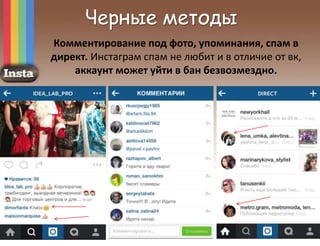 Черные методы
Комментирование под фото, упоминания, спам в
директ. Инстаграм спам не любит и в отличие от вк,
аккаунт может уйти в бан безвозмездно.
 