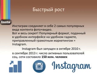 Быстрый рост
Инстаграм соединяет в себе 2 самых популярных
вида контента фото+видео.
Вот и весь секрет! Популярный формат, поданный
в удобном интерфейсе на удобном гаджете,
приправленный грамотным маркетингом =
Instagram.
Instagram был запущен в октябре 2010 г.
в сентябре 2013 г. число активных пользователей
соц. сети составило 150 млн. человек
 