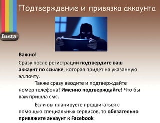 Подтверждение и привязка аккаунта
Важно!
Сразу после регистрации подтвердите ваш
аккаунт по ссылке, которая придет на указанную
эл.почту.
Также сразу вводите и подтверждайте
номер телефона! Именно подтверждайте! Что бы
вам пришла смс.
Если вы планируете продвигаться с
помощью специальных сервисов, то обязательно
привяжите аккаунт к Facebook
 