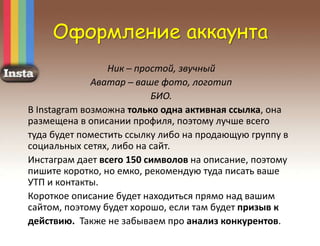Оформление аккаунта
Ник ─ простой, звучный
Аватар ─ ваше фото, логотип
БИО.
В Instagram возможна только одна активная ссылка, она
размещена в описании профиля, поэтому лучше всего
туда будет поместить ссылку либо на продающую группу в
социальных сетях, либо на сайт.
Инстаграм дает всего 150 символов на описание, поэтому
пишите коротко, но емко, рекомендую туда писать ваше
УТП и контакты.
Короткое описание будет находиться прямо над вашим
сайтом, поэтому будет хорошо, если там будет призыв к
действию. Также не забываем про анализ конкурентов.
 