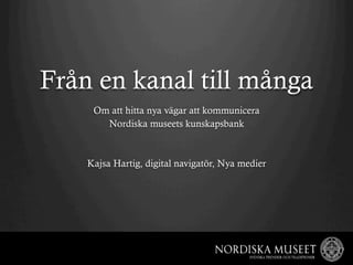 Från en kanal till många
     Om att hitta nya vägar att kommunicera
       Nordiska museets kunskapsbank



    Kajsa Hartig, digital navigatör, Nya medier
 