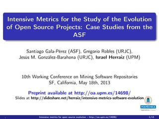Intensive Metrics for the Study of the Evolution
of Open Source Projects: Case Studies from the
ASF
Santiago Gala-Pérez (ASF), Gregorio Robles (URJC),
Jesús M. González-Barahona (URJC), Israel Herraiz (UPM)

10th Working Conference on Mining Software Repositories
SF, California, May 18th, 2013
Preprint available at http://oa.upm.es/14698/
Slides at http://slideshare.net/herraiz/intensive-metrics-software-evolution

,

Intensive metrics for open source evolution – http://oa.upm.es/14698/

1/13

 
