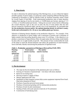 2. Plant density 
In order to determine the optimal spacing of the Moringa trees, so as to obtain the highest possible quantity of green matter, we analyzed a study comparing different Moringa plots conducted in Nicaragua in 1999 by Nikolas Foidl, an Austrian researcher whom visited by Lowell Fuglie in mid-2000. Foidl experimented production rates of plant densities ranging from spacing of one-by-one meters, or 10,000 plants per hectare, spacing of 2.5 x 2.5cm, or 16 million plants per hectare. Taking into account various factors influencing the overall efficiency such as the cost of seed, the loss of some plants after the first harvest (caused by insufficient light), and the cost of soil preparation, he concluded that for the production of green matter, the optimal planting density in soil that is sandy, fertile and well-drained is 10 x 10 cm or one million plants per hectare. 
Selection of planting density depends on the production objectives. For example, if the objective is production of green fodder with a maximum of protein and a minimum of lignin content, then harvesting should be done every 33 to 40 days. It the objective is to produce a maximum of lignocellulose fibers for paper pulp, then harvesting would ideally be done after six to eight months of growth. This amount of time would enable the trunk of the plant to reach the desired diameter and reduce the production of small branches, leaves and bark, thereby maximizing the production of lignified wood. 
Table 1. Production parameters of Moringa at first cutting (Foidl, 2001) 
Planting density (plants/ha) 
Fresh matter (metric tons/ha) 
Dry matter 
(metric tons/ha) 
95 000 
19.6 
3.33 
350 000 
29.7 
5.05 
900 000 
52.6 
8.94 
1 000 000 
78.0 
13.26 
3. Plot development 
 The steps for the development of the plantation plot were as follows: 
 Fencing of 3 hectares of pastoral land – wire fence with straw attached 
 Removal of existing trees 
 Plowing of land to a depth of 50cm 
 Manure application (60 T/ha) 
 Installation of drip irrigation system (drip system equipment imported from Israel. Drip holes distanced at 20cm) 
 Purchase of gasoline-powered motor pump 
 Purchase of motorized grinding mill for leaf powder production 
 Purchase of tools for plot maintenance 
 Seeding of beds with seeds spaced at intervals of 10 centimeters 
 Construction of leaf-drying room 
 