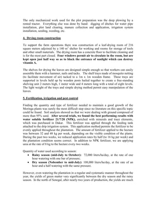The only mechanized work used for the plot preparation was the deep plowing by a rented tractor. Everything else was done by hand: digging of ditches for water pipe installation, plot land clearing, manure collection and application, irrigation system installation, seeding, weeding, etc. 
4. Drying room construction 
To support the farm operations there was construction of a leaf-drying room of 216 square meters adjoined by a 140 m2 shelter for working and rooms for storage of tools and other small materials. The drying room has a concrete floor to facilitate cleaning and is for the most part closed. Four windows permit air to circulate in the room, but are kept open just half way so as to block the entrance of sunlight which can destroy vitamin A. 
The shelves for drying the leaves are designed simple enough so that workers can easily assemble them with a hammer, nails and tacks. The shelf trays made of mosquito netting (to facilitate movement of air) tacked to a 1m x 1m wooden frame. These trays are supported in levels held up by wooden posts hailed together to create a free-standing shelving unit 2 meters high, 1 meter wide and 4 meters long with a total of eight levels. The light weight of the trays and simple drying method permit easy manipulation of the leaves. 
5. Fertilization, irrigation and pest control 
Finding the quantity and type of fertilizer needed to maintain a good growth of the Moringa plants was surely the most difficult step since no literature on this specific topic could be found. Soil analysis showed us that we were dealing with ground composed of more than 95% sand. After several trials, we found the best performing results with water soluble fertilizer 21/7/20 (NPK), enriched with minerals and trace elements, which was purchased in Dakar. This fertilizer was applied through the feeding tank attached to the drip irrigation system. This application method permits the fertilizer to be evenly applied throughout the plantation. The amount of fertilizer applied to the hectare was between 32 and 48 kg per week, depending on the visible condition of the plants. During the past two weeks, we reduced application rates by half (to 16 kg per week) and the plantation condition seems correct. In addition to NPK fertilizer, we are applying urea at the rate of 8 kg to the hectare every two weeks. 
Quantity of water used according to season: 
 Rainy season (mid-July to October): 72,000 liters/ha/day, at the rate of one hour watering with one bar of pressure; 
 Dry season (Nobember to mid-July): 108,000 liters/ha/day, at the rate of an hour and a half watering with the same pressure. 
However, even watering the plantation in a regular and systematic manner throughout the year, the yields of green matter vary significantly between the dry season and the rainy season. In the north of Senegal, after nearly two years of production, the yields are much  