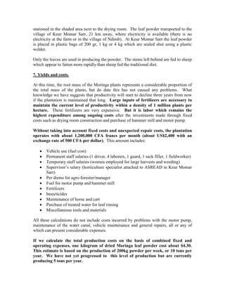 stationed in the shaded area next to the drying room. The leaf powder transported to the village of Keur Momar Sarr, 21 km away, where electricity is available (there is no electricity at the farm or in the village of Ndimb). At Keur Momar Sarr the leaf powder is placed in plastic bags of 200 gr, 1 kg or 4 kg which are sealed shut using a plastic welder. 
Only the leaves are used in producing the powder. The stems left behind are fed to sheep which appear to fatten more rapidly than sheep fed the traditional diet. 
7. Yields and costs. 
At this time, the root mass of the Moringa plants represents a considerable proportion of the total mass of the plants, but do date this has not caused any problems. What knowledge we have suggests that productivity will start to decline three years from now if the plantation is maintained that long. Large inputs of fertilizers are necessary to maintain the current level of productivity within a density of 1 million plants per hectare. These fertilizers are very expensive. But it is labor which remains the highest expenditure among ongoing costs after the investments made through fixed costs such as drying room construction and purchase of hammer mill and motor pump. 
Without taking into account fixed costs and unexpected repair costs, the plantation operates with about 1,200,000 CFA francs per month (about US$2,400 with an exchange rate of 500 CFA per dollar). This amount includes: 
 Vehicle use (fuel cost) 
 Permanent staff salaries (1 driver, 4 laborers, 1 guard, 1 sack filler, 1 fieldworker) 
 Temporary staff salaries (women employed for large harvests and weeding) 
 Supervisor’s salary (horticulture specialist attached to ASREAD in Keur Momar Sarr) 
 Per diems for agro-forester/manager 
 Fuel for motor pump and hammer mill 
 Fertilizers 
 Insecticides 
 Maintenance of horse and cart 
 Purchase of treated water for leaf rinsing 
 Miscellaneous tools and materials 
All these calculations do not include costs incurred by problems with the motor pump, maintenance of the water canal, vehicle maintenance and general repairs, all or any of which can present considerable expenses. 
If we calculate the total production costs on the basis of combined fixed and operating expenses, one kilogram of dried Moringa leaf powder cost about $4.30. This estimate is based on the production of 200kg powder per week, or 10 tons per year. We have not yet progressed to this level of production but are currently producing 5 tons per year.  